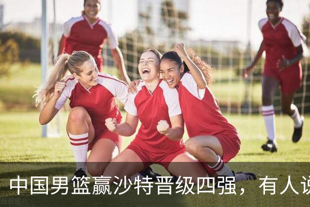 中国男篮赢沙特晋级四强，有人说打得太烂，有人说含金量拉满，你站哪边？